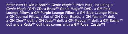 Enter now to win a Bratz Genie Magic Prize Pack, including a Genie Magic (GM) CD, a GM DVD, a GM Pink Lounge Pillow, a GM Purple Lounge Pillow, a GM Blue Lounge Pillow, a GM Journal Pillow, a Set of GM Door Beads, a GM Yasmin doll, a GM Cloe doll, a GM Jade doll, a GM Meygan doll, a GM Sasha doll, a Katia doll that comes with a GM Royal Castle and more!