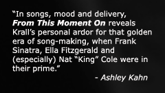 In songs, mood and delivery, From This Moment On reveals Kralls personal ardor for that golden era of song-making, when Frank Sinatra, Ella Fitzgerald and (especially) Nat Cole were in their prime - Ashley Kahn